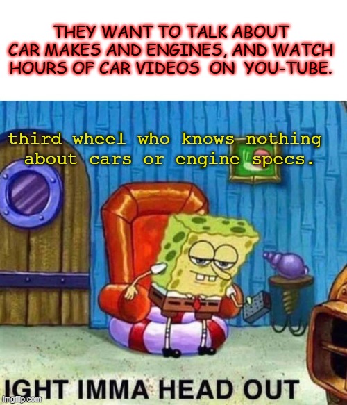 Third Wheel Sponge Bob | THEY WANT TO TALK ABOUT CAR MAKES AND ENGINES, AND WATCH HOURS OF CAR VIDEOS  ON  YOU-TUBE. third wheel who knows nothing 
about cars or engine specs. | image tagged in memes,spongebob ight imma head out | made w/ Imgflip meme maker