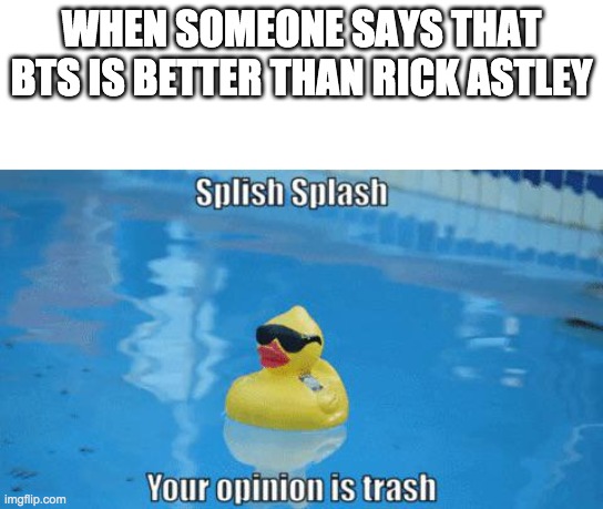 Splish Splash your opinion is trash | WHEN SOMEONE SAYS THAT BTS IS BETTER THAN RICK ASTLEY | image tagged in splish splash your opinion is trash | made w/ Imgflip meme maker
