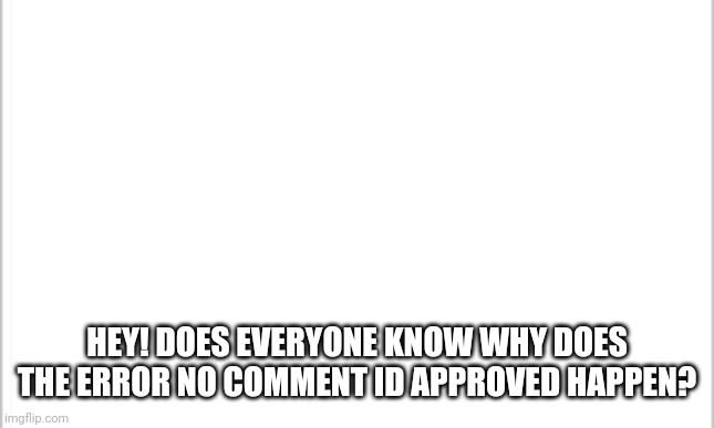 white background | HEY! DOES EVERYONE KNOW WHY DOES THE ERROR NO COMMENT ID APPROVED HAPPEN? | image tagged in white background | made w/ Imgflip meme maker