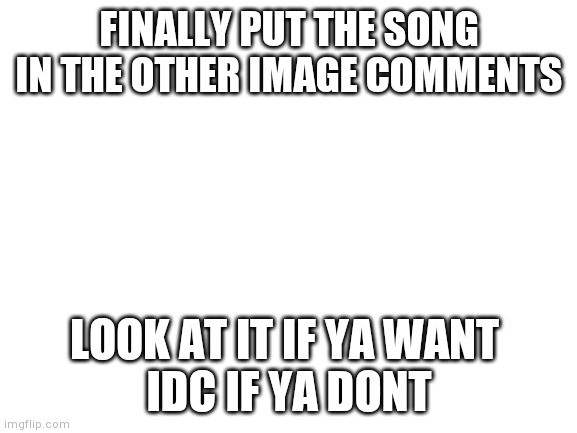 Hi | FINALLY PUT THE SONG IN THE OTHER IMAGE COMMENTS; LOOK AT IT IF YA WANT 
IDC IF YA DONT | image tagged in blank white template,yourlocalgay | made w/ Imgflip meme maker