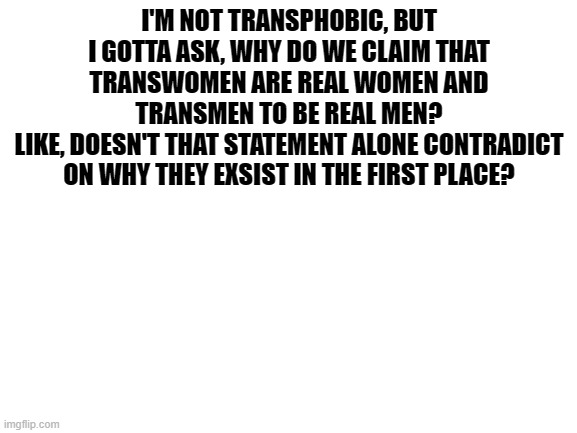 Blank White Template | I'M NOT TRANSPHOBIC, BUT I GOTTA ASK, WHY DO WE CLAIM THAT TRANSWOMEN ARE REAL WOMEN AND TRANSMEN TO BE REAL MEN?
LIKE, DOESN'T THAT STATEMENT ALONE CONTRADICT ON WHY THEY EXSIST IN THE FIRST PLACE? | image tagged in blank white template | made w/ Imgflip meme maker