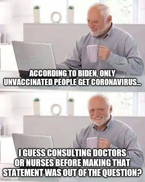 Do vaccinated people catch COVID-19? Yes they do. Just like your flu shot 5 years ago didn't make you 100% immune to flu today. | ACCORDING TO BIDEN, ONLY UNVACCINATED PEOPLE GET CORONAVIRUS... I GUESS CONSULTING DOCTORS OR NURSES BEFORE MAKING THAT STATEMENT WAS OUT OF THE QUESTION? | image tagged in memes,hide the pain harold,joe biden,coronavirus,misinformation | made w/ Imgflip meme maker