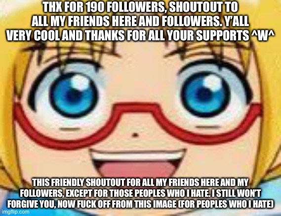 :D | THX FOR 190 FOLLOWERS, SHOUTOUT TO ALL MY FRIENDS HERE AND FOLLOWERS. Y’ALL VERY COOL AND THANKS FOR ALL YOUR SUPPORTS ^W^; THIS FRIENDLY SHOUTOUT FOR ALL MY FRIENDS HERE AND MY FOLLOWERS, EXCEPT FOR THOSE PEOPLES WHO I HATE. I STILL WON’T FORGIVE YOU, NOW FUCK OFF FROM THIS IMAGE (FOR PEOPLES WHO I HATE) | image tagged in hentai | made w/ Imgflip meme maker
