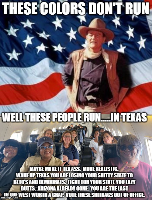 THESE COLORS DON'T RUN; WELL THESE PEOPLE RUN.....IN TEXAS; MAYBE MAKE IT TEX ASS.  MORE REALISTIC.  WAKE UP TEXAS YOU ARE LOSING YOUR SHITTY STATE TO BETO'S AND DEMOCRATS.  FIGHT FOR YOUR STATE YOU LAZY BUTTS.  ARIZONA ALREADY GONE.  YOU ARE THE LAST IN THE WEST WORTH A CRAP.  VOTE THESE SHITBAGS OUT OF OFFICE. | image tagged in john wayne american flag | made w/ Imgflip meme maker