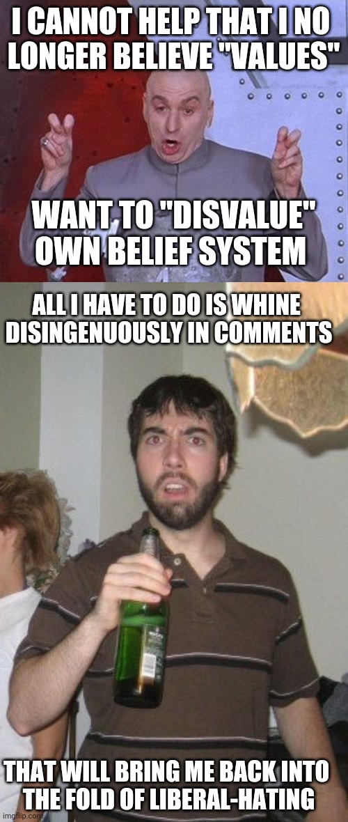 The most difficult thing to do is ignore someone when deserve to be ignored | I CANNOT HELP THAT I NO 
LONGER BELIEVE "VALUES"; WANT TO "DISVALUE"
OWN BELIEF SYSTEM; ALL I HAVE TO DO IS WHINE 
DISINGENUOUSLY IN COMMENTS; THAT WILL BRING ME BACK INTO 
THE FOLD OF LIBERAL-HATING | image tagged in memes,dr evil laser,sudden disgust danny | made w/ Imgflip meme maker