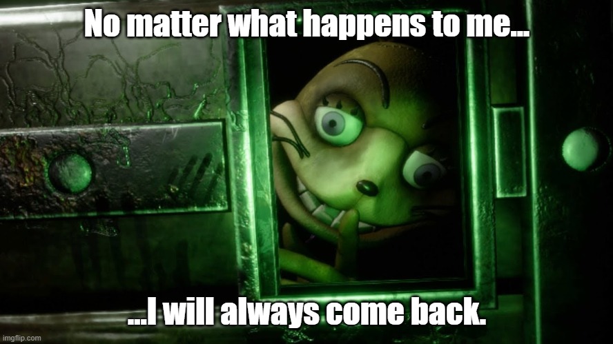 captions says it all | No matter what happens to me... ...I will always come back. | image tagged in glitchtrap safe room | made w/ Imgflip meme maker