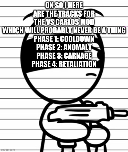 Jekoos 1 but he has a gun | OK SO I HERE ARE THE TRACKS FOR THE VS CARLOS MOD WHICH WILL PROBABLY NEVER BE A THING
PHASE 1: COOLDOWN
PHASE 2: ANOMALY
PHASE 3: CARNAGE
PHASE 4: RETALIATION | image tagged in jekoos 1 but he has a gun | made w/ Imgflip meme maker