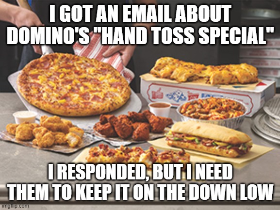 dominos feast | I GOT AN EMAIL ABOUT DOMINO'S "HAND TOSS SPECIAL"; I RESPONDED, BUT I NEED THEM TO KEEP IT ON THE DOWN LOW | image tagged in dominos feast | made w/ Imgflip meme maker