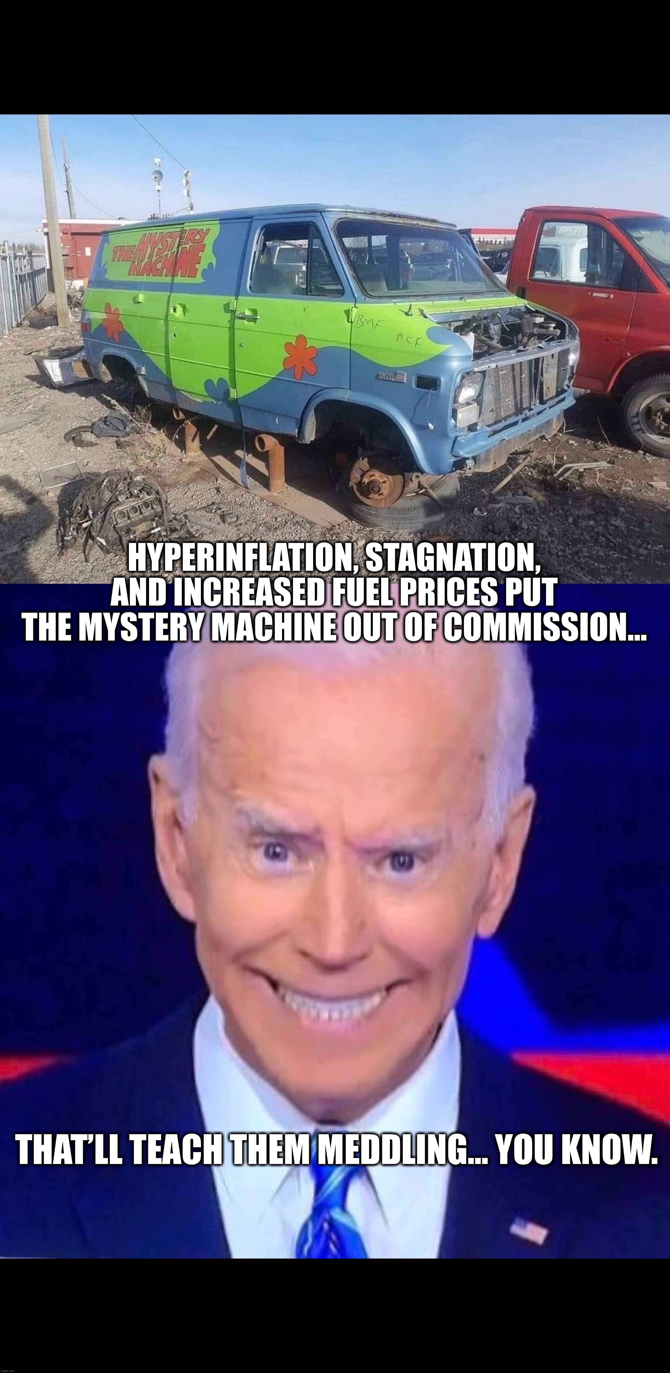 No mystery why… | HYPERINFLATION, STAGNATION, AND INCREASED FUEL PRICES PUT THE MYSTERY MACHINE OUT OF COMMISSION…; THAT’LL TEACH THEM MEDDLING… YOU KNOW. | image tagged in scooby doo,scooby doo mask reveal,scooby doo meddling kids,joe biden,creepy joe biden,inflation | made w/ Imgflip meme maker