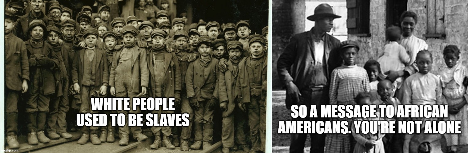 you're not the only ones... | WHITE PEOPLE USED TO BE SLAVES; SO A MESSAGE TO AFRICAN AMERICANS. YOU'RE NOT ALONE | image tagged in slaves,slavery,african,white people,black people,cruel | made w/ Imgflip meme maker