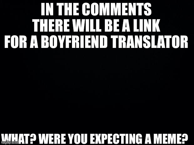 Black background |  IN THE COMMENTS THERE WILL BE A LINK FOR A BOYFRIEND TRANSLATOR; WHAT? WERE YOU EXPECTING A MEME? | image tagged in black background,fnf,boyfriend,friday night funkin | made w/ Imgflip meme maker