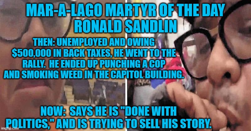 Doin' a Doobie for Donnie! | MAR-A-LAGO MARTYR OF THE DAY
RONALD SANDLIN; THEN: UNEMPLOYED AND OWING $500,000 IN BACK TAXES, HE WENT TO THE RALLY.  HE ENDED UP PUNCHING A COP AND SMOKING WEED IN THE CAPITOL BUILDING. NOW:  SAYS HE IS "DONE WITH POLITICS," AND IS TRYING TO SELL HIS STORY. | image tagged in politics | made w/ Imgflip meme maker