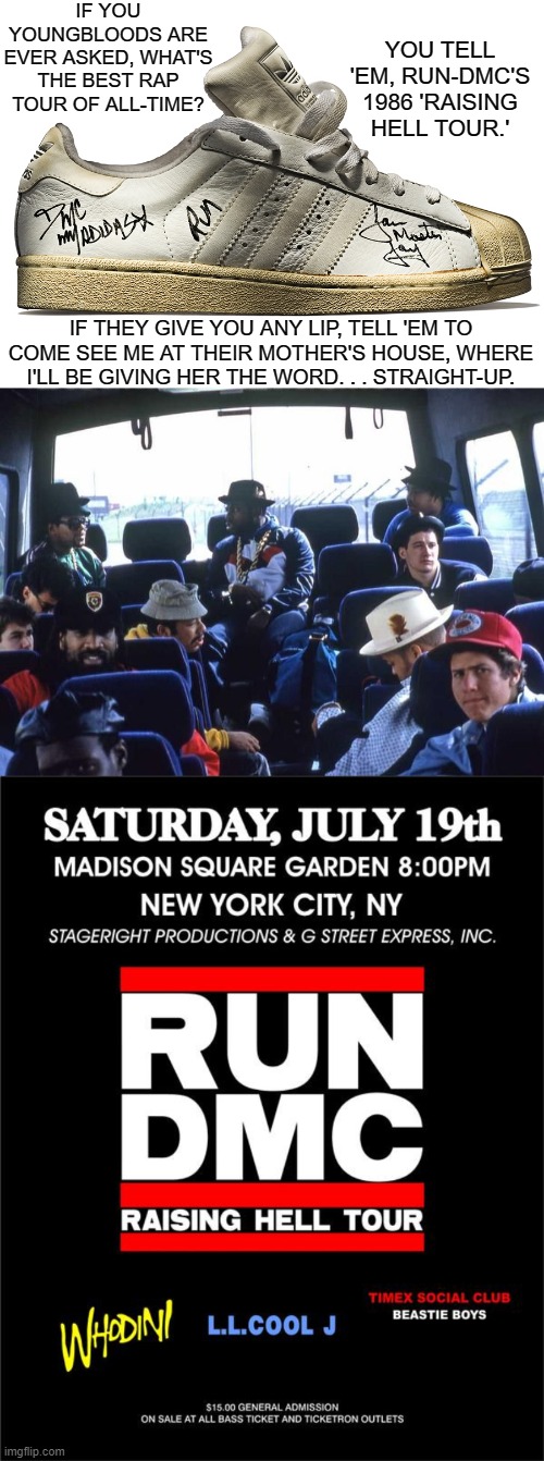 Trailblazers: 35th Anniversary When Run-DMC, LL Cool J, Beastie Boys & Whodini Performed In Their City Where It All Started From | IF YOU YOUNGBLOODS ARE EVER ASKED, WHAT'S THE BEST RAP TOUR OF ALL-TIME? YOU TELL 'EM, RUN-DMC'S 1986 'RAISING HELL TOUR.'; IF THEY GIVE YOU ANY LIP, TELL 'EM TO COME SEE ME AT THEIR MOTHER'S HOUSE, WHERE I'LL BE GIVING HER THE WORD. . . STRAIGHT-UP. | image tagged in rappers | made w/ Imgflip meme maker