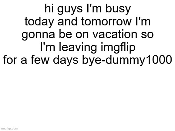 bye | hi guys I'm busy today and tomorrow I'm gonna be on vacation so I'm leaving imgflip for a few days bye-dummy1000 | image tagged in blank white template | made w/ Imgflip meme maker