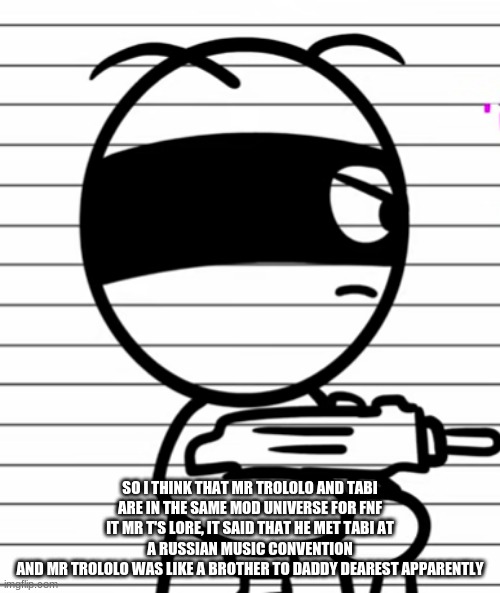 also Mr. Trololo calls GF Roza | SO I THINK THAT MR TROLOLO AND TABI ARE IN THE SAME MOD UNIVERSE FOR FNF
IT MR T'S LORE, IT SAID THAT HE MET TABI AT A RUSSIAN MUSIC CONVENTION
AND MR TROLOLO WAS LIKE A BROTHER TO DADDY DEAREST APPARENTLY | image tagged in kinda wholesome because roza means rose in russian | made w/ Imgflip meme maker