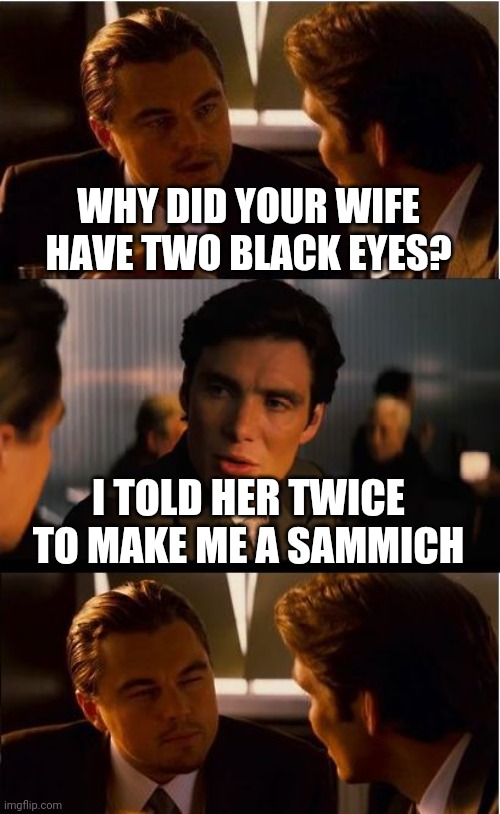 Inception Meme | WHY DID YOUR WIFE HAVE TWO BLACK EYES? I TOLD HER TWICE TO MAKE ME A SAMMICH | image tagged in memes,inception | made w/ Imgflip meme maker