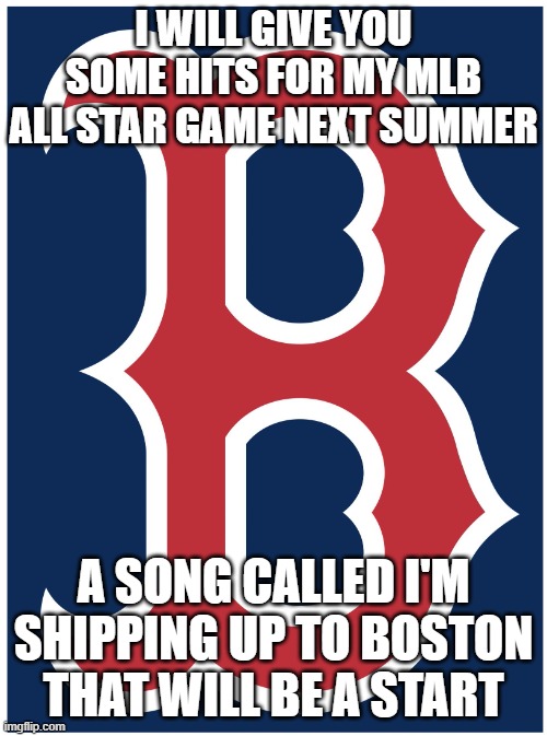Boston Red Sox B | I WILL GIVE YOU SOME HITS FOR MY MLB ALL STAR GAME NEXT SUMMER; A SONG CALLED I'M SHIPPING UP TO BOSTON THAT WILL BE A START | image tagged in boston red sox b | made w/ Imgflip meme maker