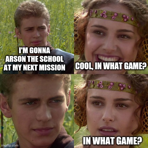 Game, right? | I'M GONNA ARSON THE SCHOOL AT MY NEXT MISSION; COOL, IN WHAT GAME? IN WHAT GAME? | image tagged in anakin padme 4 panel,memes,anakin,funny memes,dank memes,so true memes | made w/ Imgflip meme maker