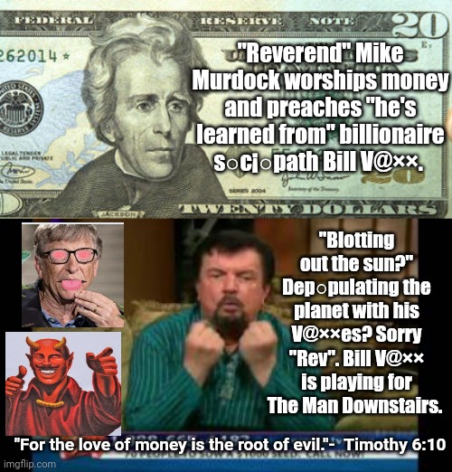 Tv Preacher playing with the wrong side | "Reverend" Mike Murdock worships money and preaches "he's learned from" billionaire s○c¡○path Bill V@××. "Blotting out the sun?" Dep○pulating the planet with his V@××es? Sorry "Rev". Bill V@×× is playing for The Man Downstairs. "For the love of money is the root of evil."-  Timothy 6:10 | image tagged in tweny dollar bill alexander hamilton | made w/ Imgflip meme maker