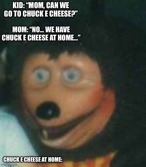Chuck e cheese at home | KID: “MOM, CAN WE GO TO CHUCK E CHEESE?”; MOM: “NO… WE HAVE CHUCK E CHEESE AT HOME…”; CHUCK E CHEESE AT HOME: | image tagged in memes,funny,chuck e cheese,cursed image | made w/ Imgflip meme maker