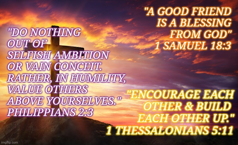Friend | "A GOOD FRIEND
IS A BLESSING
FROM GOD"
1 SAMUEL 18:3; "DO NOTHING
OUT OF 
SELFISH AMBITION
OR VAIN CONCEIT. 
RATHER, IN HUMILITY,
VALUE OTHERS 
ABOVE YOURSELVES."

PHILIPPIANS 2:3; "ENCOURAGE EACH
OTHER & BUILD 
EACH OTHER UP."
1 THESSALONIANS 5:11 | image tagged in friends,god,scripture | made w/ Imgflip meme maker