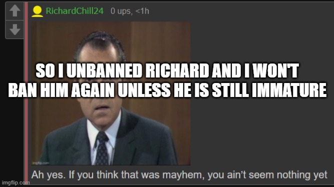 Is everyone cool with that? | SO I UNBANNED RICHARD AND I WON'T BAN HIM AGAIN UNLESS HE IS STILL IMMATURE | image tagged in richardchill24 mayhem | made w/ Imgflip meme maker