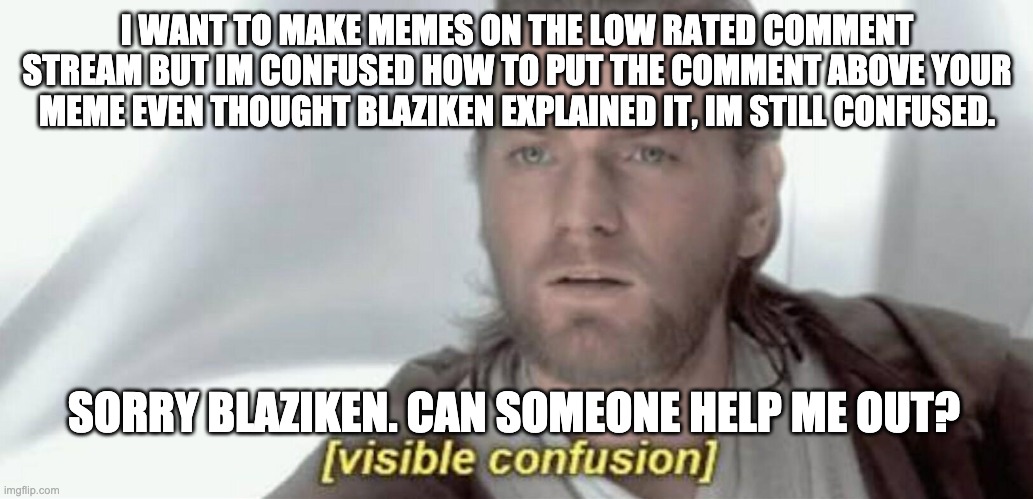 help... | I WANT TO MAKE MEMES ON THE LOW RATED COMMENT STREAM BUT IM CONFUSED HOW TO PUT THE COMMENT ABOVE YOUR MEME EVEN THOUGHT BLAZIKEN EXPLAINED IT, IM STILL CONFUSED. SORRY BLAZIKEN. CAN SOMEONE HELP ME OUT? | image tagged in visible confusion,help me | made w/ Imgflip meme maker