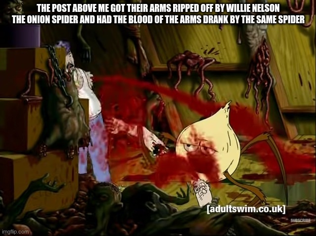 THE POST ABOVE ME GOT THEIR ARMS RIPPED OFF BY WILLIE NELSON THE ONION SPIDER AND HAD THE BLOOD OF THE ARMS DRANK BY THE SAME SPIDER | made w/ Imgflip meme maker