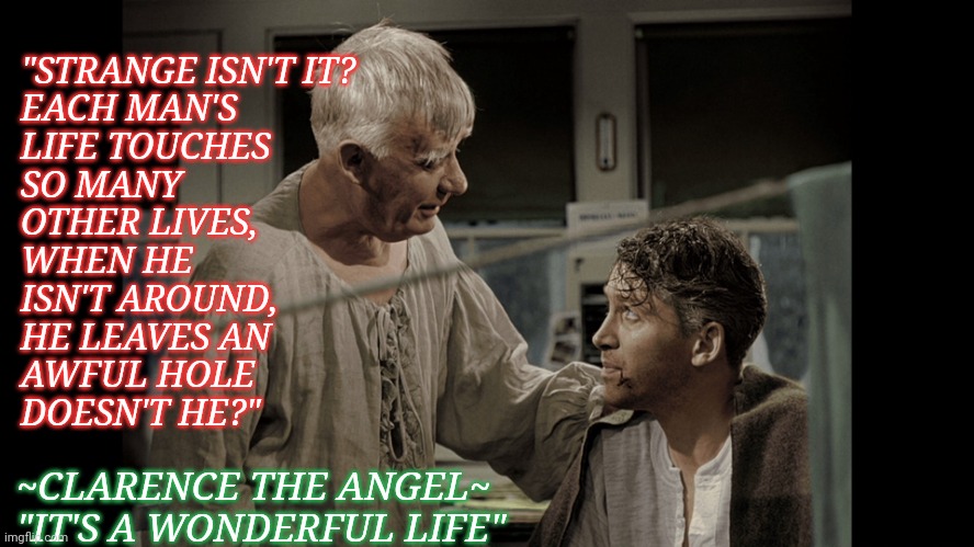 Angel | "STRANGE ISN'T IT? 
EACH MAN'S
LIFE TOUCHES
SO MANY
OTHER LIVES,
WHEN HE 
ISN'T AROUND,
HE LEAVES AN
AWFUL HOLE
DOESN'T HE?"; ~CLARENCE THE ANGEL~
"IT'S A WONDERFUL LIFE" | image tagged in angel,christmas,it's a wonderful life | made w/ Imgflip meme maker