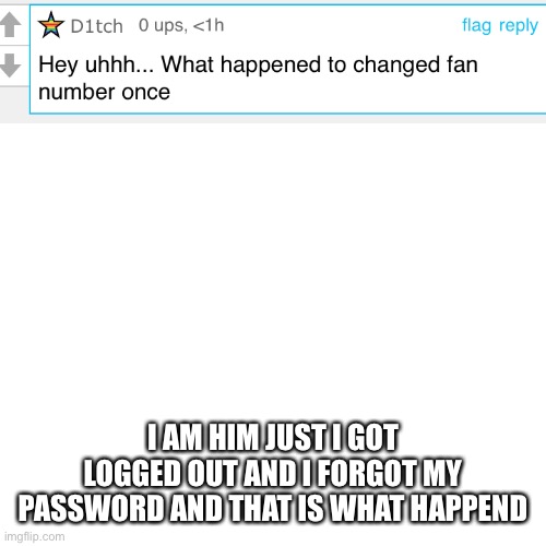 Thank D1tch for the question | I AM HIM JUST I GOT LOGGED OUT AND I FORGOT MY PASSWORD AND THAT IS WHAT HAPPEND | image tagged in memes,blank transparent square,oof,answer | made w/ Imgflip meme maker