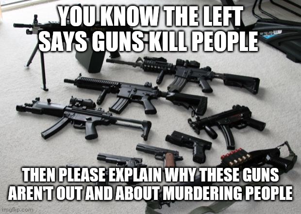 guns | YOU KNOW THE LEFT SAYS GUNS KILL PEOPLE; THEN PLEASE EXPLAIN WHY THESE GUNS AREN'T OUT AND ABOUT MURDERING PEOPLE | image tagged in guns | made w/ Imgflip meme maker