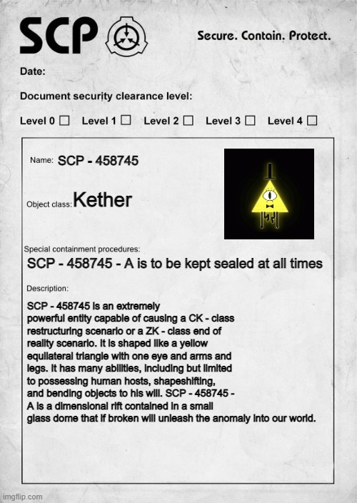 Bill Cipher | SCP - 458745; Kether; SCP - 458745 - A is to be kept sealed at all times; SCP - 458745 is an extremely powerful entity capable of causing a CK - class restructuring scenario or a ZK - class end of reality scenario. It is shaped like a yellow equilateral triangle with one eye and arms and legs. It has many abilities, including but limited to possessing human hosts, shapeshifting, and bending objects to his will. SCP - 458745 - A is a dimensional rift contained in a small glass dome that if broken will unleash the anomaly into our world. | image tagged in scp document | made w/ Imgflip meme maker