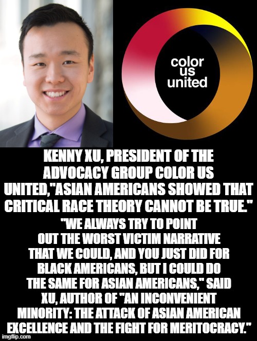 Color US United! | KENNY XU, PRESIDENT OF THE ADVOCACY GROUP COLOR US UNITED,"ASIAN AMERICANS SHOWED THAT CRITICAL RACE THEORY CANNOT BE TRUE."; "WE ALWAYS TRY TO POINT OUT THE WORST VICTIM NARRATIVE THAT WE COULD, AND YOU JUST DID FOR BLACK AMERICANS, BUT I COULD DO THE SAME FOR ASIAN AMERICANS," SAID XU, AUTHOR OF "AN INCONVENIENT MINORITY: THE ATTACK OF ASIAN AMERICAN EXCELLENCE AND THE FIGHT FOR MERITOCRACY." | image tagged in smart,facts | made w/ Imgflip meme maker