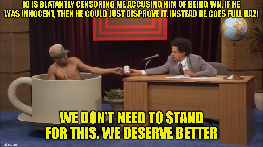 Eric Andre Teacup | IG IS BLATANTLY CENSORING ME ACCUSING HIM OF BEING WN. IF HE WAS INNOCENT, THEN HE COULD JUST DISPROVE IT. INSTEAD HE GOES FULL NAZI; WE DON'T NEED TO STAND FOR THIS. WE DESERVE BETTER | image tagged in eric andre teacup | made w/ Imgflip meme maker