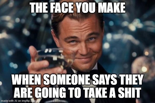 The face you make... | THE FACE YOU MAKE; WHEN SOMEONE SAYS THEY ARE GOING TO TAKE A SHIT | image tagged in memes,leonardo dicaprio cheers,ai meme | made w/ Imgflip meme maker