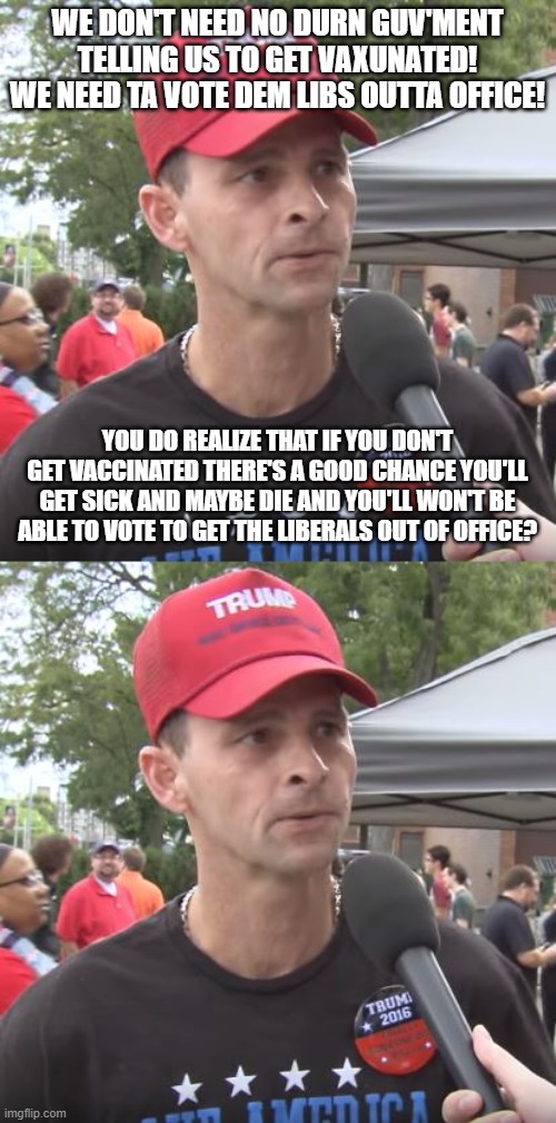 WE DON'T NEED NO DURN GUV'MENT TELLING US TO GET VAXUNATED! WE NEED TA VOTE DEM LIBS OUTTA OFFICE! YOU DO REALIZE THAT IF YOU DON'T GET VACCINATED THERE'S A GOOD CHANCE YOU'LL GET SICK AND MAYBE DIE AND YOU'LL WON'T BE ABLE TO VOTE TO GET THE LIBERALS OUT OF OFFICE? | image tagged in trump supporter | made w/ Imgflip meme maker