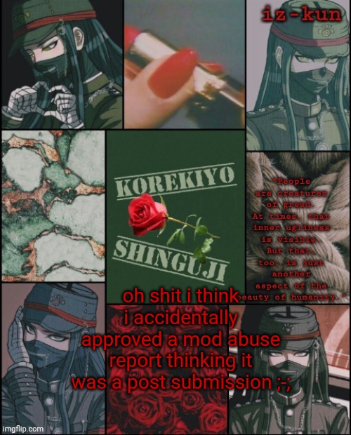 ;-; | oh shit i think i accidentally approved a mod abuse report thinking it was a post submission ;-; | image tagged in iz-kun's korekiyo temp thank u sayoriii | made w/ Imgflip meme maker
