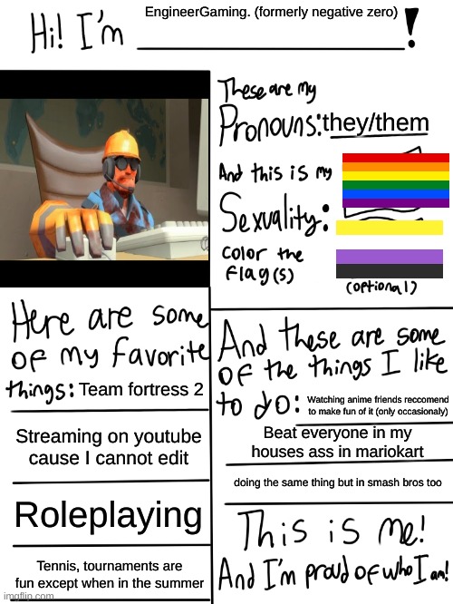 Stuff | EngineerGaming. (formerly negative zero); they/them; Team fortress 2; Watching anime friends reccomend to make fun of it (only occasionaly); Streaming on youtube cause I cannot edit; Beat everyone in my houses ass in mariokart; doing the same thing but in smash bros too; Roleplaying; Tennis, tournaments are fun except when in the summer | image tagged in lgbtq stream account profile | made w/ Imgflip meme maker