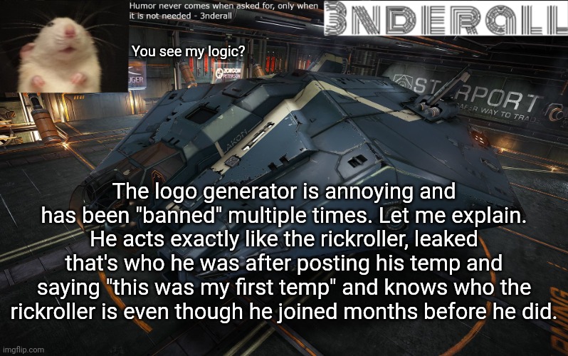 3nderall announcement temp | You see my logic? The logo generator is annoying and has been "banned" multiple times. Let me explain. He acts exactly like the rickroller, leaked that's who he was after posting his temp and saying "this was my first temp" and knows who the rickroller is even though he joined months before he did. | image tagged in 3nderall announcement temp | made w/ Imgflip meme maker
