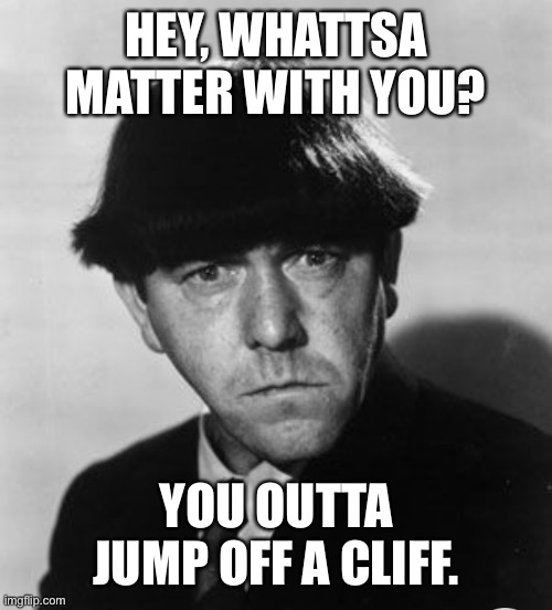 Moe frowning | HEY, WHATTSA MATTER WITH YOU? YOU OUTTA JUMP OFF A CLIFF. | image tagged in angry moe,funny | made w/ Imgflip meme maker