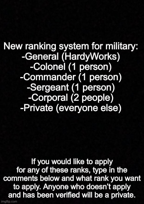 Blank  | New ranking system for military:
-General (HardyWorks)
-Colonel (1 person)
-Commander (1 person)
-Sergeant (1 person)
-Corporal (2 people)
-Private (everyone else); If you would like to apply for any of these ranks, type in the comments below and what rank you want to apply. Anyone who doesn’t apply and has been verified will be a private. | image tagged in blank | made w/ Imgflip meme maker