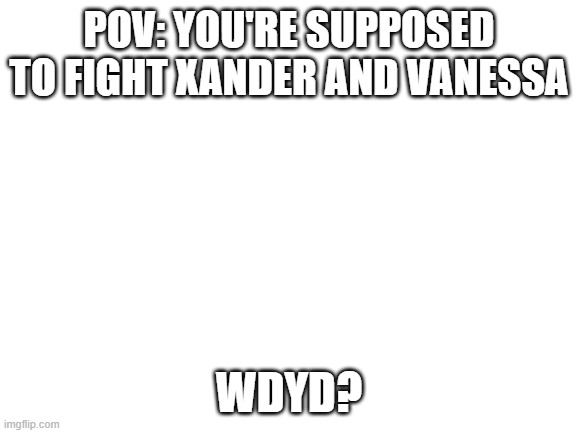 op oc's allowed because thats what they are | POV: YOU'RE SUPPOSED TO FIGHT XANDER AND VANESSA; WDYD? | image tagged in blank white template | made w/ Imgflip meme maker