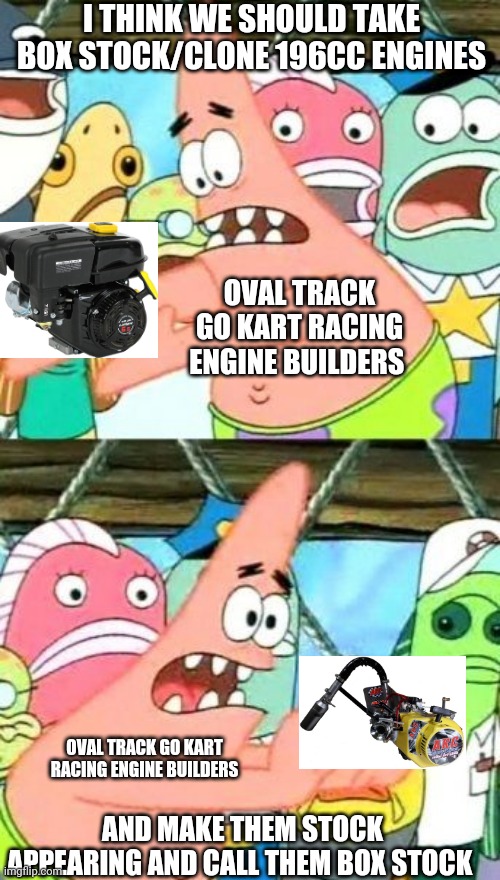 Breh clone 196cc engines nowadays are stock appearing not box stock | I THINK WE SHOULD TAKE BOX STOCK/CLONE 196CC ENGINES; OVAL TRACK GO KART RACING ENGINE BUILDERS; OVAL TRACK GO KART RACING ENGINE BUILDERS; AND MAKE THEM STOCK APPEARING AND CALL THEM BOX STOCK | image tagged in memes,put it somewhere else patrick | made w/ Imgflip meme maker