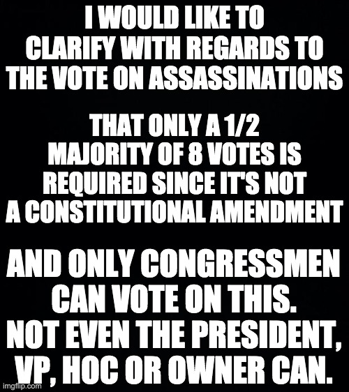 And in response to Wubbzy's latest meme, no, assassinations are not gone yet. Not enough Congressmen have voted "yes" right now. | I WOULD LIKE TO CLARIFY WITH REGARDS TO THE VOTE ON ASSASSINATIONS; THAT ONLY A 1/2 MAJORITY OF 8 VOTES IS REQUIRED SINCE IT'S NOT A CONSTITUTIONAL AMENDMENT; AND ONLY CONGRESSMEN CAN VOTE ON THIS. NOT EVEN THE PRESIDENT, VP, HOC OR OWNER CAN. | image tagged in memes,politics,congress,vote,assassination | made w/ Imgflip meme maker