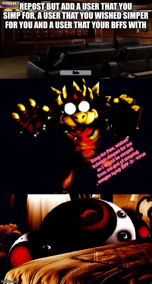 REPOST BUT ADD A USER THAT YOU SIMP FOR, A USER THAT YOU WISHED SIMPER FOR YOU AND A USER THAT YOUR BFFS WITH; Simp for Paw, wished bubonic simped for me so I would be simped from me god of simping , weegee is my BFF :D - virus | image tagged in home theater,virus bowser,virus toad behind bed | made w/ Imgflip meme maker