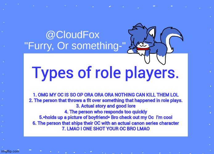 This is just my opnion not pointing at anyone- | Types of role players. 1. OMG MY OC IS SO OP ORA ORA ORA NOTHING CAN KILL THEM LOL
2. The person that throws a fit over something that happened in role plays.
3. Actual story and good lore
4. The person who responds too quickly
5.*holds up a picture of boyfriend* Bro check out my Oc  I'm cool
6. The person that ships their OC with an actual canon series character
7. LMAO I ONE SHOT YOUR OC BRO LMAO | image tagged in the foxo temp | made w/ Imgflip meme maker