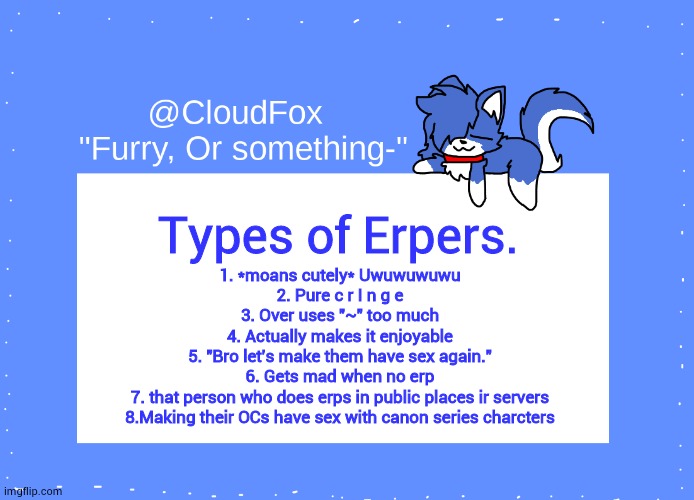 Again not directed to anyone- | Types of Erpers. 1. *moans cutely* Uwuwuwuwu
2. Pure c r I n g e
3. Over uses "~" too much
4. Actually makes it enjoyable
5. "Bro let's make them have sex again."
6. Gets mad when no erp
7. that person who does erps in public places ir servers
8.Making their OCs have sex with canon series charcters | image tagged in the foxo temp | made w/ Imgflip meme maker