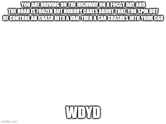 Pileup RP | YOU ARE DRIVING ON THE HIGHWAY ON A FOGGY DAY, AND THE ROAD IS FROZEN BUT NOBODY CARES ABOUT THAT, YOU SPIN OUT OF CONTROL AN CRASH INTO A VAN. THEN A CAR CRASHES INTO YOUR CAR; WDYD | image tagged in blank white template | made w/ Imgflip meme maker
