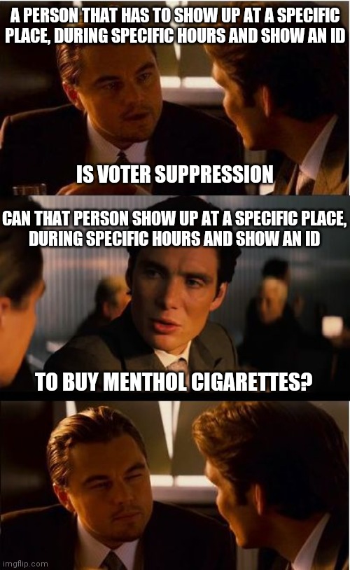 This is how life works. Stop playing games with voting | A PERSON THAT HAS TO SHOW UP AT A SPECIFIC PLACE, DURING SPECIFIC HOURS AND SHOW AN ID; IS VOTER SUPPRESSION; CAN THAT PERSON SHOW UP AT A SPECIFIC PLACE,
DURING SPECIFIC HOURS AND SHOW AN ID; TO BUY MENTHOL CIGARETTES? | image tagged in memes,inception,vote,democrats,liberal logic | made w/ Imgflip meme maker