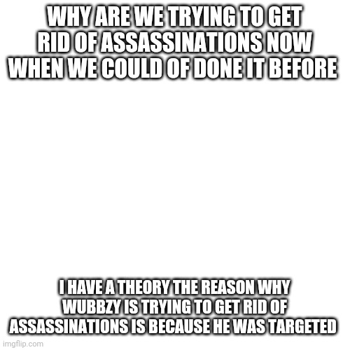 Blank Transparent Square | WHY ARE WE TRYING TO GET RID OF ASSASSINATIONS NOW WHEN WE COULD OF DONE IT BEFORE; I HAVE A THEORY THE REASON WHY WUBBZY IS TRYING TO GET RID OF ASSASSINATIONS IS BECAUSE HE WAS TARGETED | image tagged in memes,blank transparent square | made w/ Imgflip meme maker